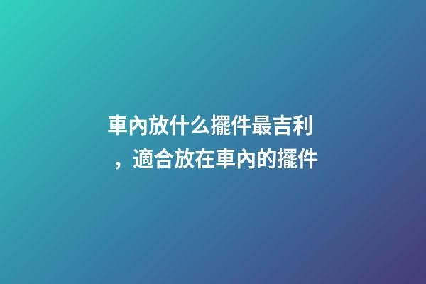 車內放什么擺件最吉利，適合放在車內的擺件